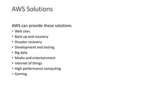 AWS Solutions
AWS can provide these solutions
• Web sites
• Back up and recovery
• Disaster recovery
• Development and testing
• Big data
• Media and entertainment
• Internet of things
• High performance computing
• Gaming
 