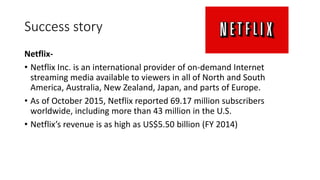 Success story
Netflix-
• Netflix Inc. is an international provider of on-demand Internet
streaming media available to viewers in all of North and South
America, Australia, New Zealand, Japan, and parts of Europe.
• As of October 2015, Netflix reported 69.17 million subscribers
worldwide, including more than 43 million in the U.S.
• Netflix’s revenue is as high as US$5.50 billion (FY 2014)
 