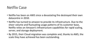 Netflix Case
• Netflix has been on AWS since a devastating fire destroyed their own
datacentre in 2010.
• Netflix has turned to amazon to provide its infrastructure. Due to the
sheer volume and fluctuating usage patterns of its customer base,
Netflix relies on Amazon’s infrastructure capabilities for rapid scaling,
server, and storage deployment.
• By 2015, their Cloud migration was complete and, thanks to AWS, the
scale they have achieved has been outstanding.
 