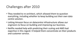 Challenges after 2010
• They needed to re-architect, which allowed them to question
everything, including whether to keep building out their own data
centre solution.
• Letting Amazon focus on datacentre infrastructure allows our
engineers to focus on building and improving our business.
• Netflix needed help with predicting their scaling and AWS had
expertise in this regard. It helped them concentrate on their products
and customer service.
 