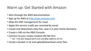 Warm up: Get Started with Amazon
• Skim through the AWS documentation.
• Sign up for AWS at http://aws.amazon.com
• (Skip the IAM management for now)
• Apply the service credit you received by email.
• Create and download a Key-Pair, save it in your home directory.
• Create a VM via the AWS Console
• Connect to your newly-created VM like this:
• ssh -i my-aws-keypair.pem ec2-user@ip-address-of-vm
• Create a bucket in S3 and upload/download some files.
 