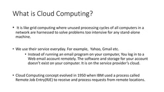 What is Cloud Computing?
• It is like grid computing where unused processing cycles of all computers in a
network are harnessed to solve problems too intensive for any stand-alone
machine.
• We use their service everyday. For example, Yahoo, Gmail etc.
• Instead of running an email program on your computer, You log in to a
Web email account remotely. The software and storage for your account
doesn’t exist on your computer. It is on the service provider’s cloud.
• Cloud Computing concept evolved in 1950 when IBM used a process called
Remote Job Entry(RJE) to receive and process requests from remote locations.
 