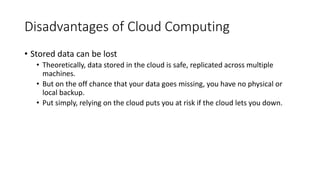 Disadvantages of Cloud Computing
• Stored data can be lost
• Theoretically, data stored in the cloud is safe, replicated across multiple
machines.
• But on the off chance that your data goes missing, you have no physical or
local backup.
• Put simply, relying on the cloud puts you at risk if the cloud lets you down.
 