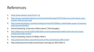 References
1. https://aws.amazon.com/?nc2=h_lg
2. http://www.smartdatacollective.com/connectriahosting/197171/who-are-some-heavy-users-
amazon-web-services-aws
3. http://www.theatlantic.com/technology/archive/2015/04/the-unbelievable-power-of-amazon-
web-services/391281/
4. Cloud Computing, University of Notre dame ( Thain,Douglas)
5. http://blogs.wsj.com/cio/2015/08/14/the-morning-download-netflix-leads-way-into-cloud-
closing-final-data-center/
6. Cloud computing, Lecture 15 (Baker, Mark )
7. http://www.tomsitpro.com/articles/cost-of-the-cloud-book,2-694-2.html
8. http://www.businessinsider.com/amazon-earnings-q1-2015-2015-4
 