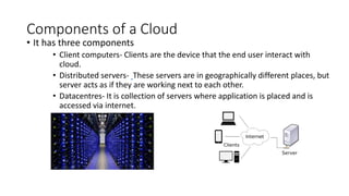 Components of a Cloud
• It has three components
• Client computers- Clients are the device that the end user interact with
cloud.
• Distributed servers- These servers are in geographically different places, but
server acts as if they are working next to each other.
• Datacentres- It is collection of servers where application is placed and is
accessed via internet.
 