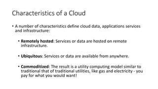 Characteristics of a Cloud
• A number of characteristics define cloud data, applications services
and infrastructure:
• Remotely hosted: Services or data are hosted on remote
infrastructure.
• Ubiquitous: Services or data are available from anywhere.
• Commoditized: The result is a utility computing model similar to
traditional that of traditional utilities, like gas and electricity - you
pay for what you would want!
 