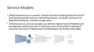 Service Models
• (IAAS) Infrastructure as a service- Contains the basic building blocks for cloud IT
and typically provide access to networking features, computers (virtual or on
dedicated hardware), and data storage space.
• Infrastructure as a Service provides you with the highest level of flexibility and
management control over your IT resources and is most similar to existing IT
resources that many IT departments and developers are familiar with today.
 