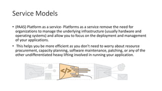 Service Models
• (PAAS) Platform as a service- Platforms as a service remove the need for
organizations to manage the underlying infrastructure (usually hardware and
operating systems) and allow you to focus on the deployment and management
of your applications.
• This helps you be more efficient as you don’t need to worry about resource
procurement, capacity planning, software maintenance, patching, or any of the
other undifferentiated heavy lifting involved in running your application.
 