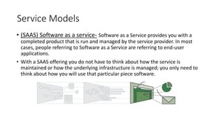 Service Models
• (SAAS) Software as a service- Software as a Service provides you with a
completed product that is run and managed by the service provider. In most
cases, people referring to Software as a Service are referring to end-user
applications.
• With a SAAS offering you do not have to think about how the service is
maintained or how the underlying infrastructure is managed; you only need to
think about how you will use that particular piece software.
 