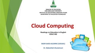 Readings on Education in English
EDUC 602
Cloud Computing
BADR SAAD ALGARNI (1501641)
Dr. Abdulellah Alsulaimani
MINISTRY OF EDUCATION
KING ABDULAZIZ UNIVERSITY
INSTITUTE OF EDUCATIONAL GRADUATE STUDIE
DEPARTMENT OF EDUCATION TECHNOLOGY
 
