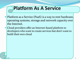 Platform As A Service
 Platform as a Service (PaaS) is a way to rent hardware,
operating systems, storage and network capacity over
the Internet.
 Cloud providers offer an Internet-based platform to
developers who want to create services but don't want to
build their own cloud
2/29/2016 10
 