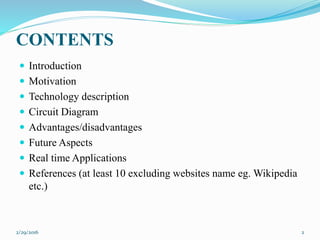 CONTENTS
 Introduction
 Motivation
 Technology description
 Circuit Diagram
 Advantages/disadvantages
 Future Aspects
 Real time Applications
 References (at least 10 excluding websites name eg. Wikipedia
etc.)
2/29/2016 2
 