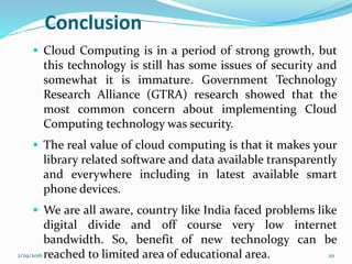  Cloud Computing is in a period of strong growth, but
this technology is still has some issues of security and
somewhat it is immature. Government Technology
Research Alliance (GTRA) research showed that the
most common concern about implementing Cloud
Computing technology was security.
 The real value of cloud computing is that it makes your
library related software and data available transparently
and everywhere including in latest available smart
phone devices.
 We are all aware, country like India faced problems like
digital divide and off course very low internet
bandwidth. So, benefit of new technology can be
reached to limited area of educational area.
Conclusion
2/29/2016 20
 