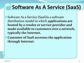 Software As A Service (SaaS)
 Software As a Service (SaaS)is a software
distribution model in which applications are
hosted by a vendor or service provider and
made available to customers over a network,
typically the Internet.
 Customer of SaaS accesses the application
through Internet.
2/29/2016 9
 