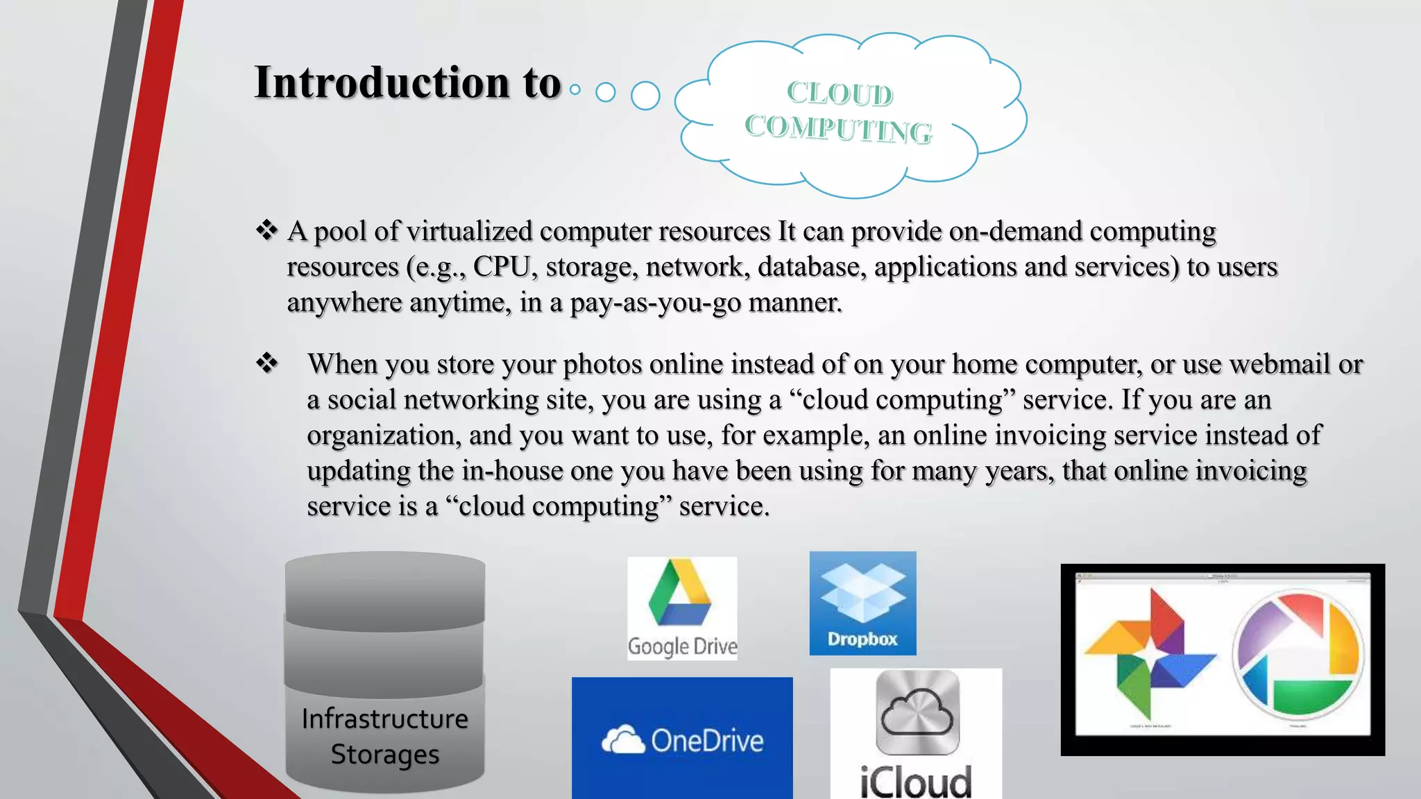 Introduction to
 A pool of virtualized computer resources It can provide on-demand computing
resources (e.g., CPU, storage, network, database, applications and services) to users
anywhere anytime, in a pay-as-you-go manner.
 When you store your photos online instead of on your home computer, or use webmail or
a social networking site, you are using a “cloud computing” service. If you are an
organization, and you want to use, for example, an online invoicing service instead of
updating the in-house one you have been using for many years, that online invoicing
service is a “cloud computing” service.
Infrastructure
Storages
 