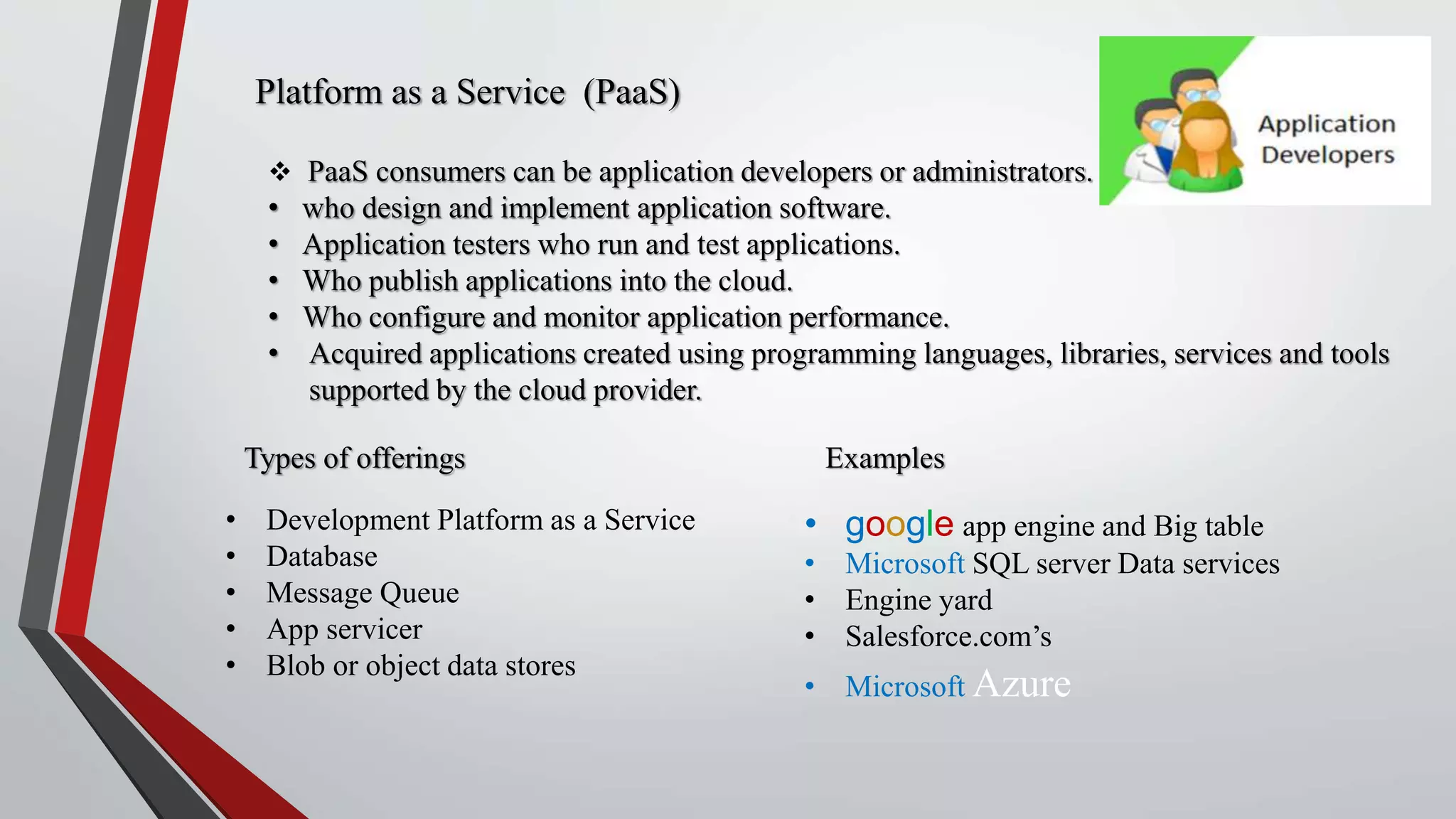 Platform as a Service (PaaS)
 PaaS consumers can be application developers or administrators.
• who design and implement application software.
• Application testers who run and test applications.
• Who publish applications into the cloud.
• Who configure and monitor application performance.
• Acquired applications created using programming languages, libraries, services and tools
supported by the cloud provider.
Types of offerings
• Development Platform as a Service
• Database
• Message Queue
• App servicer
• Blob or object data stores
Examples
• google app engine and Big table
• Microsoft SQL server Data services
• Engine yard
• Salesforce.com’s
• Microsoft Azure
 