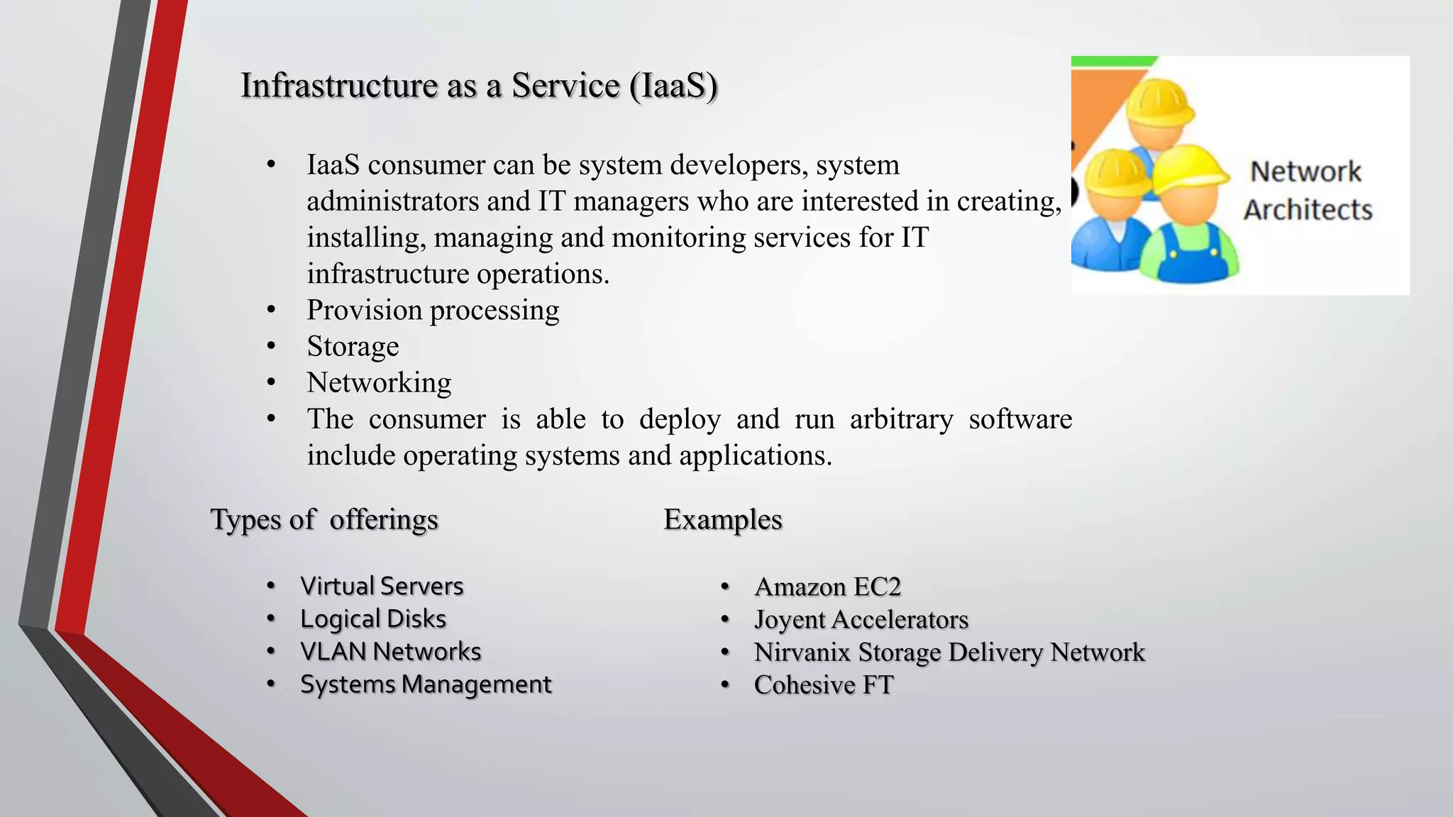 Infrastructure as a Service (IaaS)
• IaaS consumer can be system developers, system
administrators and IT managers who are interested in creating,
installing, managing and monitoring services for IT
infrastructure operations.
• Provision processing
• Storage
• Networking
• The consumer is able to deploy and run arbitrary software
include operating systems and applications.
Types of offerings
• Virtual Servers
• Logical Disks
• VLAN Networks
• Systems Management
Examples
• Amazon EC2
• Joyent Accelerators
• Nirvanix Storage Delivery Network
• Cohesive FT
 