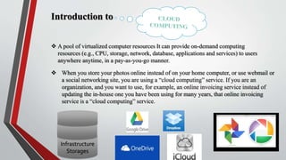 Introduction to
 A pool of virtualized computer resources It can provide on-demand computing
resources (e.g., CPU, storage, network, database, applications and services) to users
anywhere anytime, in a pay-as-you-go manner.
 When you store your photos online instead of on your home computer, or use webmail or
a social networking site, you are using a “cloud computing” service. If you are an
organization, and you want to use, for example, an online invoicing service instead of
updating the in-house one you have been using for many years, that online invoicing
service is a “cloud computing” service.
Infrastructure
Storages
 