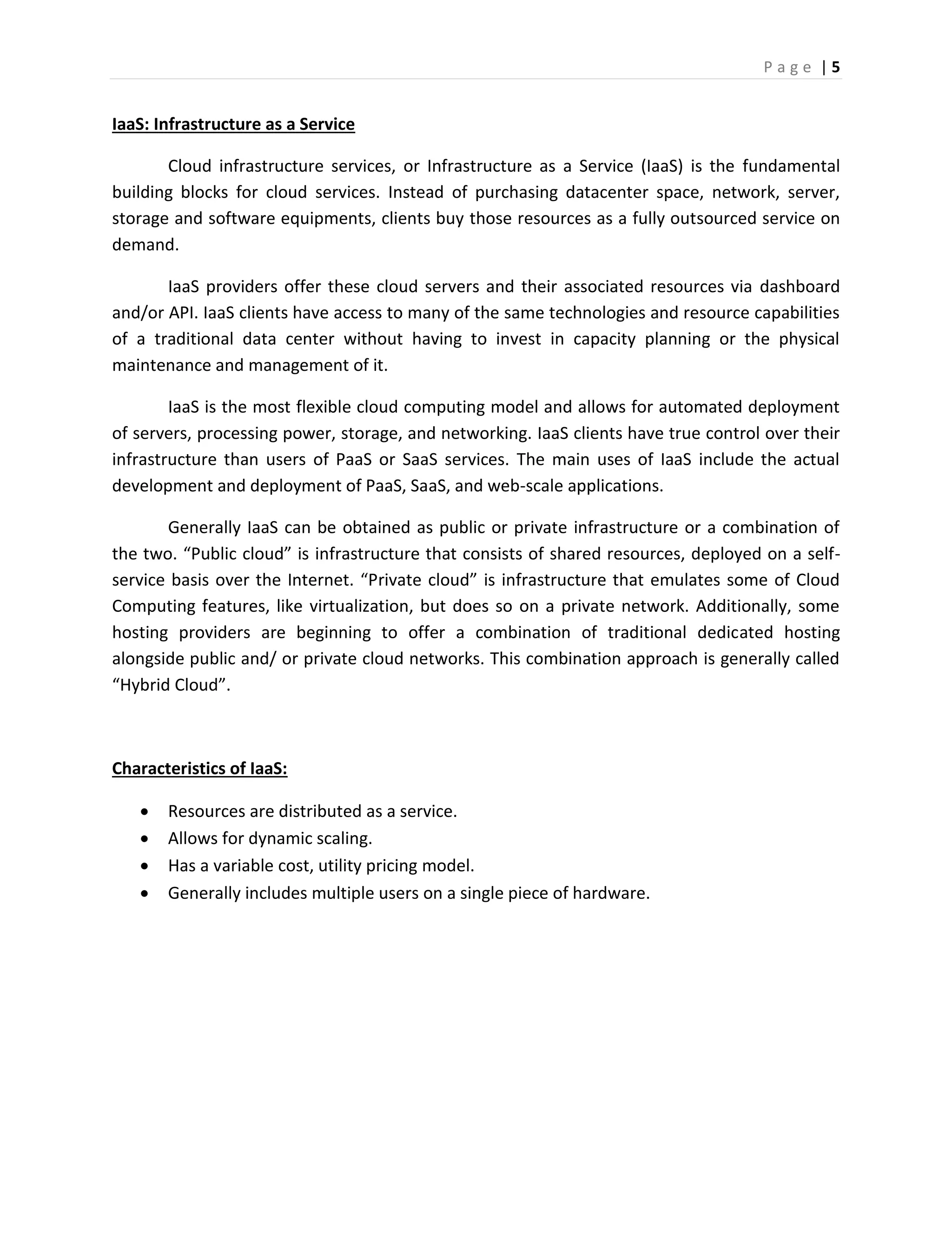 P a g e | 5
IaaS: Infrastructure as a Service
Cloud infrastructure services, or Infrastructure as a Service (IaaS) is the fundamental
building blocks for cloud services. Instead of purchasing datacenter space, network, server,
storage and software equipments, clients buy those resources as a fully outsourced service on
demand.
IaaS providers offer these cloud servers and their associated resources via dashboard
and/or API. IaaS clients have access to many of the same technologies and resource capabilities
of a traditional data center without having to invest in capacity planning or the physical
maintenance and management of it.
IaaS is the most flexible cloud computing model and allows for automated deployment
of servers, processing power, storage, and networking. IaaS clients have true control over their
infrastructure than users of PaaS or SaaS services. The main uses of IaaS include the actual
development and deployment of PaaS, SaaS, and web-scale applications.
Generally IaaS can be obtained as public or private infrastructure or a combination of
the two. “Public cloud” is infrastructure that consists of shared resources, deployed on a self-
service basis over the Internet. “Private cloud” is infrastructure that emulates some of Cloud
Computing features, like virtualization, but does so on a private network. Additionally, some
hosting providers are beginning to offer a combination of traditional dedicated hosting
alongside public and/ or private cloud networks. This combination approach is generally called
“Hybrid Cloud”.
Characteristics of IaaS:
 Resources are distributed as a service.
 Allows for dynamic scaling.
 Has a variable cost, utility pricing model.
 Generally includes multiple users on a single piece of hardware.
 