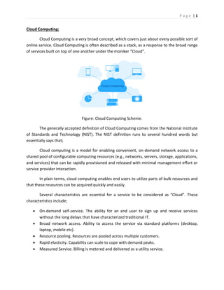 P a g e | 1
Cloud Computing:
Cloud Computing is a very broad concept, which covers just about every possible sort of
online service. Cloud Computing is often described as a stack, as a response to the broad range
of services built on top of one another under the moniker “Cloud”.
Figure: Cloud Computing Scheme.
The generally accepted definition of Cloud Computing comes from the National Institute
of Standards and Technology (NIST). The NIST definition runs to several hundred words but
essentially says that;
Cloud computing is a model for enabling convenient, on-demand network access to a
shared pool of configurable computing resources (e.g., networks, servers, storage, applications,
and services) that can be rapidly provisioned and released with minimal management effort or
service provider interaction.
In plain terms, cloud computing enables end users to utilize parts of bulk resources and
that these resources can be acquired quickly and easily.
Several characteristics are essential for a service to be considered as “Cloud”. These
characteristics include;
 On-demand self-service. The ability for an end user to sign up and receive services
without the long delays that have characterized traditional IT.
 Broad network access. Ability to access the service via standard platforms (desktop,
laptop, mobile etc).
 Resource pooling. Resources are pooled across multiple customers.
 Rapid elasticity. Capability can scale to cope with demand peaks.
 Measured Service. Billing is metered and delivered as a utility service.
 