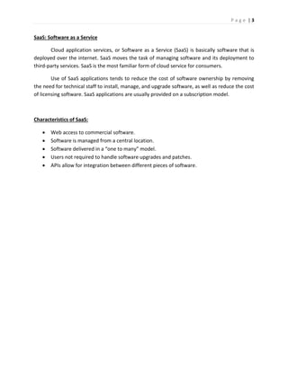 P a g e | 3
SaaS: Software as a Service
Cloud application services, or Software as a Service (SaaS) is basically software that is
deployed over the internet. SaaS moves the task of managing software and its deployment to
third-party services. SaaS is the most familiar form of cloud service for consumers.
Use of SaaS applications tends to reduce the cost of software ownership by removing
the need for technical staff to install, manage, and upgrade software, as well as reduce the cost
of licensing software. SaaS applications are usually provided on a subscription model.
Characteristics of SaaS:
 Web access to commercial software.
 Software is managed from a central location.
 Software delivered in a “one to many” model.
 Users not required to handle software upgrades and patches.
 APIs allow for integration between different pieces of software.
 