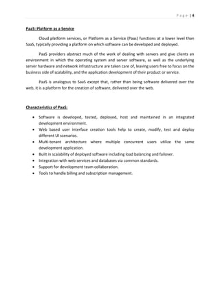 P a g e | 4
PaaS: Platform as a Service
Cloud platform services, or Platform as a Service (Paas) functions at a lower level than
SaaS, typically providing a platform on which software can be developed and deployed.
PaaS providers abstract much of the work of dealing with servers and give clients an
environment in which the operating system and server software, as well as the underlying
server hardware and network infrastructure are taken care of, leaving users free to focus on the
business side of scalability, and the application development of their product or service.
PaaS is analogous to SaaS except that, rather than being software delivered over the
web, it is a platform for the creation of software, delivered over the web.
Characteristics of PaaS:
 Software is developed, tested, deployed, host and maintained in an integrated
development environment.
 Web based user interface creation tools help to create, modify, test and deploy
different UI scenarios.
 Multi-tenant architecture where multiple concurrent users utilize the same
development application.
 Built in scalability of deployed software including load balancing and failover.
 Integration with web services and databases via common standards.
 Support for development team collaboration.
 Tools to handle billing and subscription management.
 