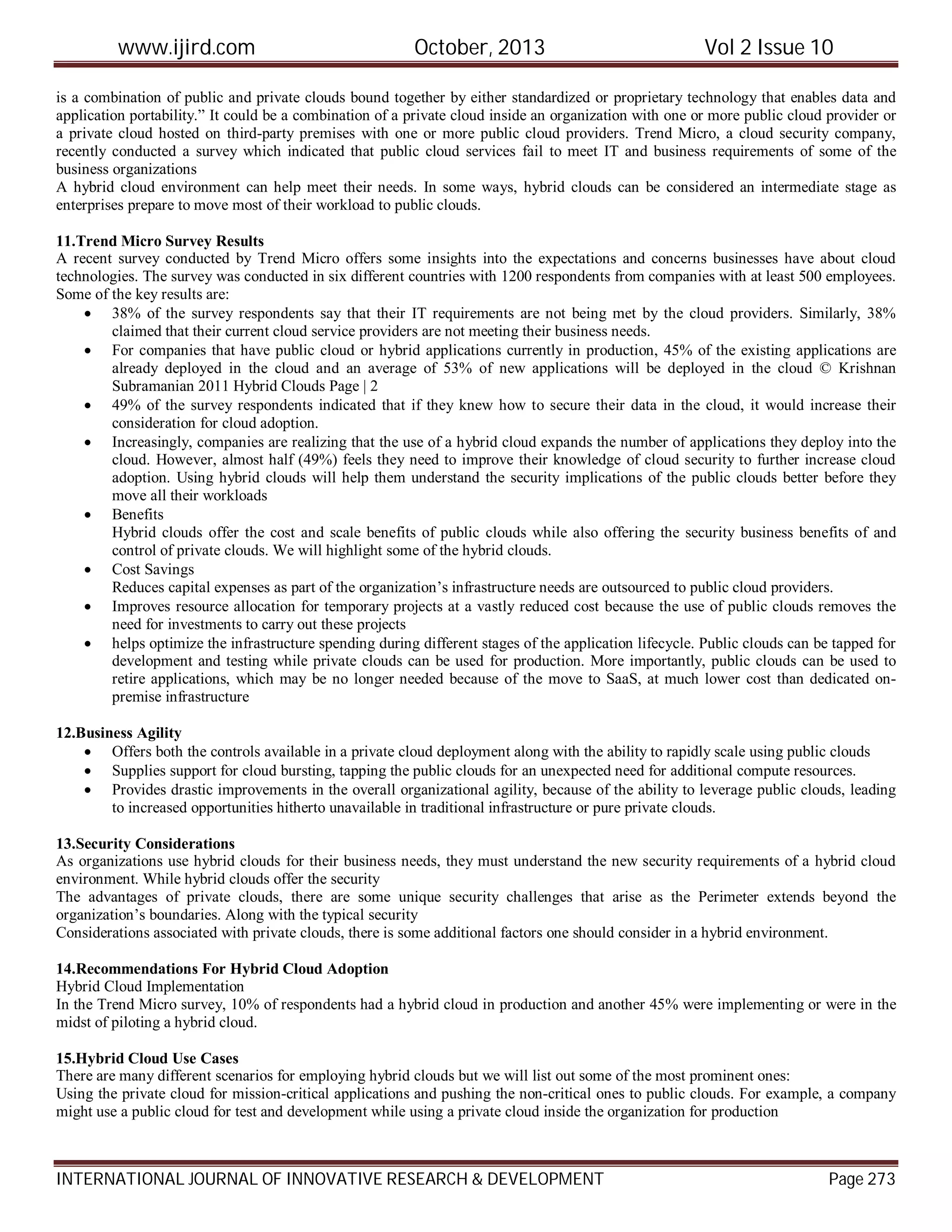 www.ijird.com October, 2013 Vol 2 Issue 10
INTERNATIONAL JOURNAL OF INNOVATIVE RESEARCH & DEVELOPMENT Page 273
is a combination of public and private clouds bound together by either standardized or proprietary technology that enables data and
application portability.” It could be a combination of a private cloud inside an organization with one or more public cloud provider or
a private cloud hosted on third-party premises with one or more public cloud providers. Trend Micro, a cloud security company,
recently conducted a survey which indicated that public cloud services fail to meet IT and business requirements of some of the
business organizations
A hybrid cloud environment can help meet their needs. In some ways, hybrid clouds can be considered an intermediate stage as
enterprises prepare to move most of their workload to public clouds.
11.Trend Micro Survey Results
A recent survey conducted by Trend Micro offers some insights into the expectations and concerns businesses have about cloud
technologies. The survey was conducted in six different countries with 1200 respondents from companies with at least 500 employees.
Some of the key results are:
 38% of the survey respondents say that their IT requirements are not being met by the cloud providers. Similarly, 38%
claimed that their current cloud service providers are not meeting their business needs.
 For companies that have public cloud or hybrid applications currently in production, 45% of the existing applications are
already deployed in the cloud and an average of 53% of new applications will be deployed in the cloud © Krishnan
Subramanian 2011 Hybrid Clouds Page | 2
 49% of the survey respondents indicated that if they knew how to secure their data in the cloud, it would increase their
consideration for cloud adoption.
 Increasingly, companies are realizing that the use of a hybrid cloud expands the number of applications they deploy into the
cloud. However, almost half (49%) feels they need to improve their knowledge of cloud security to further increase cloud
adoption. Using hybrid clouds will help them understand the security implications of the public clouds better before they
move all their workloads
 Benefits
Hybrid clouds offer the cost and scale benefits of public clouds while also offering the security business benefits of and
control of private clouds. We will highlight some of the hybrid clouds.
 Cost Savings
Reduces capital expenses as part of the organization’s infrastructure needs are outsourced to public cloud providers.
 Improves resource allocation for temporary projects at a vastly reduced cost because the use of public clouds removes the
need for investments to carry out these projects
 helps optimize the infrastructure spending during different stages of the application lifecycle. Public clouds can be tapped for
development and testing while private clouds can be used for production. More importantly, public clouds can be used to
retire applications, which may be no longer needed because of the move to SaaS, at much lower cost than dedicated on-
premise infrastructure
12.Business Agility
 Offers both the controls available in a private cloud deployment along with the ability to rapidly scale using public clouds
 Supplies support for cloud bursting, tapping the public clouds for an unexpected need for additional compute resources.
 Provides drastic improvements in the overall organizational agility, because of the ability to leverage public clouds, leading
to increased opportunities hitherto unavailable in traditional infrastructure or pure private clouds.
13.Security Considerations
As organizations use hybrid clouds for their business needs, they must understand the new security requirements of a hybrid cloud
environment. While hybrid clouds offer the security
The advantages of private clouds, there are some unique security challenges that arise as the Perimeter extends beyond the
organization’s boundaries. Along with the typical security
Considerations associated with private clouds, there is some additional factors one should consider in a hybrid environment.
14.Recommendations For Hybrid Cloud Adoption
Hybrid Cloud Implementation
In the Trend Micro survey, 10% of respondents had a hybrid cloud in production and another 45% were implementing or were in the
midst of piloting a hybrid cloud.
15.Hybrid Cloud Use Cases
There are many different scenarios for employing hybrid clouds but we will list out some of the most prominent ones:
Using the private cloud for mission-critical applications and pushing the non-critical ones to public clouds. For example, a company
might use a public cloud for test and development while using a private cloud inside the organization for production
 