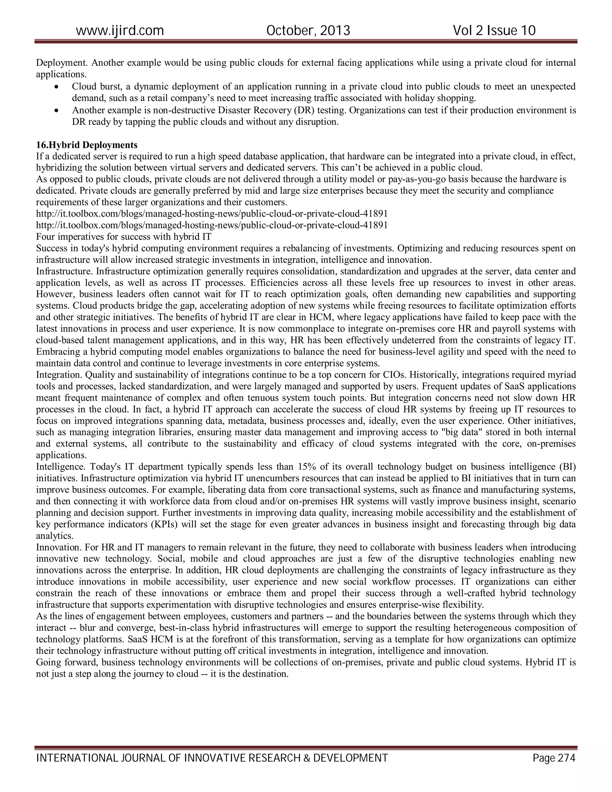 www.ijird.com October, 2013 Vol 2 Issue 10
INTERNATIONAL JOURNAL OF INNOVATIVE RESEARCH & DEVELOPMENT Page 274
Deployment. Another example would be using public clouds for external facing applications while using a private cloud for internal
applications.
 Cloud burst, a dynamic deployment of an application running in a private cloud into public clouds to meet an unexpected
demand, such as a retail company’s need to meet increasing traffic associated with holiday shopping.
 Another example is non-destructive Disaster Recovery (DR) testing. Organizations can test if their production environment is
DR ready by tapping the public clouds and without any disruption.
16.Hybrid Deployments
If a dedicated server is required to run a high speed database application, that hardware can be integrated into a private cloud, in effect,
hybridizing the solution between virtual servers and dedicated servers. This can’t be achieved in a public cloud.
As opposed to public clouds, private clouds are not delivered through a utility model or pay-as-you-go basis because the hardware is
dedicated. Private clouds are generally preferred by mid and large size enterprises because they meet the security and compliance
requirements of these larger organizations and their customers.
http://it.toolbox.com/blogs/managed-hosting-news/public-cloud-or-private-cloud-41891
http://it.toolbox.com/blogs/managed-hosting-news/public-cloud-or-private-cloud-41891
Four imperatives for success with hybrid IT
Success in today's hybrid computing environment requires a rebalancing of investments. Optimizing and reducing resources spent on
infrastructure will allow increased strategic investments in integration, intelligence and innovation.
Infrastructure. Infrastructure optimization generally requires consolidation, standardization and upgrades at the server, data center and
application levels, as well as across IT processes. Efficiencies across all these levels free up resources to invest in other areas.
However, business leaders often cannot wait for IT to reach optimization goals, often demanding new capabilities and supporting
systems. Cloud products bridge the gap, accelerating adoption of new systems while freeing resources to facilitate optimization efforts
and other strategic initiatives. The benefits of hybrid IT are clear in HCM, where legacy applications have failed to keep pace with the
latest innovations in process and user experience. It is now commonplace to integrate on-premises core HR and payroll systems with
cloud-based talent management applications, and in this way, HR has been effectively undeterred from the constraints of legacy IT.
Embracing a hybrid computing model enables organizations to balance the need for business-level agility and speed with the need to
maintain data control and continue to leverage investments in core enterprise systems.
Integration. Quality and sustainability of integrations continue to be a top concern for CIOs. Historically, integrations required myriad
tools and processes, lacked standardization, and were largely managed and supported by users. Frequent updates of SaaS applications
meant frequent maintenance of complex and often tenuous system touch points. But integration concerns need not slow down HR
processes in the cloud. In fact, a hybrid IT approach can accelerate the success of cloud HR systems by freeing up IT resources to
focus on improved integrations spanning data, metadata, business processes and, ideally, even the user experience. Other initiatives,
such as managing integration libraries, ensuring master data management and improving access to "big data" stored in both internal
and external systems, all contribute to the sustainability and efficacy of cloud systems integrated with the core, on-premises
applications.
Intelligence. Today's IT department typically spends less than 15% of its overall technology budget on business intelligence (BI)
initiatives. Infrastructure optimization via hybrid IT unencumbers resources that can instead be applied to BI initiatives that in turn can
improve business outcomes. For example, liberating data from core transactional systems, such as finance and manufacturing systems,
and then connecting it with workforce data from cloud and/or on-premises HR systems will vastly improve business insight, scenario
planning and decision support. Further investments in improving data quality, increasing mobile accessibility and the establishment of
key performance indicators (KPIs) will set the stage for even greater advances in business insight and forecasting through big data
analytics.
Innovation. For HR and IT managers to remain relevant in the future, they need to collaborate with business leaders when introducing
innovative new technology. Social, mobile and cloud approaches are just a few of the disruptive technologies enabling new
innovations across the enterprise. In addition, HR cloud deployments are challenging the constraints of legacy infrastructure as they
introduce innovations in mobile accessibility, user experience and new social workflow processes. IT organizations can either
constrain the reach of these innovations or embrace them and propel their success through a well-crafted hybrid technology
infrastructure that supports experimentation with disruptive technologies and ensures enterprise-wise flexibility.
As the lines of engagement between employees, customers and partners -- and the boundaries between the systems through which they
interact -- blur and converge, best-in-class hybrid infrastructures will emerge to support the resulting heterogeneous composition of
technology platforms. SaaS HCM is at the forefront of this transformation, serving as a template for how organizations can optimize
their technology infrastructure without putting off critical investments in integration, intelligence and innovation.
Going forward, business technology environments will be collections of on-premises, private and public cloud systems. Hybrid IT is
not just a step along the journey to cloud -- it is the destination.
 