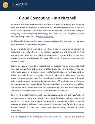 E-mail: info@tatvasoft.comWebsite: www.tatvasoft.com Call: +1 909 680 3050
Cloud Computing – In a Nutshell
In today’s technology-driven world, everybody is keen on learning and adopting
new technology for business or personal use. Cloud computing is one of the hot
topic in this segment. There are plenty of information on websites trying to
demystify cloud computing technology but very few can enlighten correct
understanding and benefits of cloud computing.
In this article, I have tried to keep content precise and to the point. Let us start
with definition of cloud computing first.
In plain English, cloud computing is a shared pool of configurable computing
resources (e.g., networks, servers, storage, applications, and services), hosting
end customer apps that are billed by consumption. It is an ability to use your
applications on the web leaving all hassle of backend infrastructure and setup to
service provider.
Let me give you an example to make it clearer. Suppose you are planning to start
your business venture and looking for office space. You have 2 choices: You can
either build your own office or you can rent full furnished property. If you build an
office, you will have to manage furniture; electricity, telephone, internet
connections etc. on your own. But you will get an option to customize it like wall
colors, furniture wood, windows, lighting etc. After office is built, you will have to
do maintenance of all these things. Second option is to rent a ready to use office.
You do not have to take headache of all above things; you just have to pay rent
and utilities. But here you will have little freedom to customize it.
Now let’s translate this in terms of cloud computing. As an end-user, you’ve been
using Cloud since many years. Gmail, Yahoo, Bing, FaceBook, twitter all are based
on cloud. You might have wondered sometime how Gmail is able to handle
massive email data with near to zero percent downtime. How FaceBook is able to
sustain billions of users and connections without delay. Thanks to cloud
computing.
 
