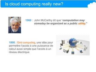 Is cloud computing really new?
1960 : John McCarthy dit que “computation may
someday be organized as a public utility.”
1990 : Grid computing, une idée pour
permettre l’accès à une puissance de
calcul aussi simple que l’accès à un
réseau électrique
 