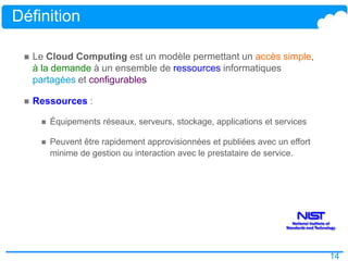 14
Définition
 Le Cloud Computing est un modèle permettant un accès simple,
à la demande à un ensemble de ressources informatiques
partagées et configurables
 Ressources :
 Équipements réseaux, serveurs, stockage, applications et services
 Peuvent être rapidement approvisionnées et publiées avec un effort
minime de gestion ou interaction avec le prestataire de service.
 
