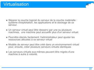 22
Virtualisation
 Séparer la couche logiciel du serveur de la couche matérielle :
système d'exploitation, les applications et le stockage de ce
serveur.
 Un serveur virtuel peut être desservi par une ou plusieurs
machines, une machine peut accueillir plus d'un serveur virtuel.
 Peut-être étendu facilement: l'administrateur peut ajuster les
ressources allouées à ce serveur virtuel
 Modèle de serveur peut être créé dans un environnement virtuel
pour, ensuite, créer plusieurs serveurs virtuels identiques
 Les serveurs virtuels eux-mêmes peuvent être migrés d'une
machine à autre à volonté.
22
 