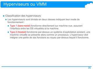 25
Hyperviseurs ou VMM
 Classification des hyperviseurs
 Les hyperviseurs sont divisés en deux classes indiquant leur mode de
fonctionnement :
 Type 1 (bare-metal) fonctionne directement sur machine nue, assurant
l’interface entre les OS virtualités et la machine.
 Type 2 (hosted) fonctionne par-dessus un système d’exploitation existant, une
machine virtuelle se présente alors comme un processus. L’hyperviseur doit
intégrer une partie de ses fonctions au noyau par-dessus lequel il fonctionne.
 