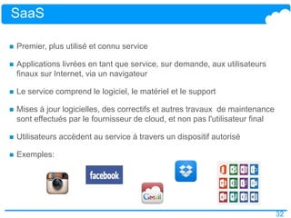 32
SaaS
 Premier, plus utilisé et connu service
 Applications livrées en tant que service, sur demande, aux utilisateurs
finaux sur Internet, via un navigateur
 Le service comprend le logiciel, le matériel et le support
 Mises à jour logicielles, des correctifs et autres travaux de maintenance
sont effectués par le fournisseur de cloud, et non pas l'utilisateur final
 Utilisateurs accèdent au service à travers un dispositif autorisé
 Exemples:
 