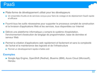 33
PaaS
 Plate-forme de développement utilisé pour les développeurs
 Un ensemble d'outils et de services conçus pour faire de codage et de déploiement SaaS rapide
et efficace
 Fournit tous les outils nécessaires pour supporter le processus complet de construction
et la livraison d'applications Web et les services, tous disponibles sur Internet
 Délivre une plateforme informatique y compris le système d'exploitation,
l'environnement d'exécution de langage de programmation, base de données et
serveur Web
 Permet la création d'applications web rapidement et facilement et sans la complexité
de l'achat et la maintenance des logiciels et de l'infrastructure
 Permet un développement rapide à faible coût
Exemples
 Google App Engine, OpenShift (Redhat), Bluemix (IBM), Azure Cloud (Microsoft),
Heroku
 