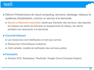 35
IaaS
 Délivre l'infrastructure de cloud computing, serveurs, stockage, réseaux et
systèmes d'exploitation, comme un service à la demande.
 Service entièrement externalisé: plutôt que d'acheter des serveurs, des logiciels,
de l'espace de centre de données ou équipements de réseau, les clients
achètent ces ressources à la demande
 Caractéristiques
 Les ressources sont distribuées en tant que service
 Ressources informatiques évolutives
 Coût variable, modèle de tarification des services publics
 Exemples
 Amazon EC2, Rackspace, FlexScale, Google Cloud (Compute Engine)
 
