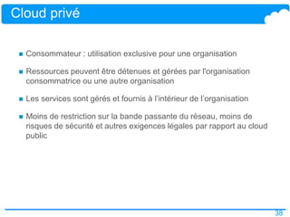 38
Cloud privé
 Consommateur : utilisation exclusive pour une organisation
 Ressources peuvent être détenues et gérées par l'organisation
consommatrice ou une autre organisation
 Les services sont gérés et fournis à l’intérieur de l’organisation
 Moins de restriction sur la bande passante du réseau, moins de
risques de sécurité et autres exigences légales par rapport au cloud
public
 