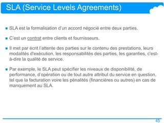 45
SLA (Service Levels Agreements)
 SLA est la formalisation d’un accord négocié entre deux parties.
 C’est un contrat entre clients et fournisseurs.
 Il met par écrit l’attente des parties sur le contenu des prestations, leurs
modalités d'exécution, les responsabilités des parties, les garanties, c'est-
à-dire la qualité de service.
 Par exemple, le SLA peut spécifier les niveaux de disponibilité, de
performance, d’opération ou de tout autre attribut du service en question,
tel que la facturation voire les pénalités (financières ou autres) en cas de
manquement au SLA.
 