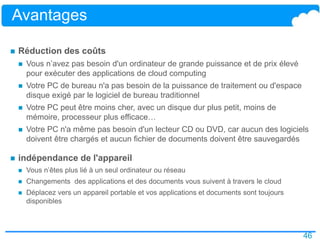 46
Avantages
 Réduction des coûts
 Vous n’avez pas besoin d'un ordinateur de grande puissance et de prix élevé
pour exécuter des applications de cloud computing
 Votre PC de bureau n'a pas besoin de la puissance de traitement ou d'espace
disque exigé par le logiciel de bureau traditionnel
 Votre PC peut être moins cher, avec un disque dur plus petit, moins de
mémoire, processeur plus efficace…
 Votre PC n'a même pas besoin d'un lecteur CD ou DVD, car aucun des logiciels
doivent être chargés et aucun fichier de documents doivent être sauvegardés
 indépendance de l'appareil
 Vous n’êtes plus lié à un seul ordinateur ou réseau
 Changements des applications et des documents vous suivent à travers le cloud
 Déplacez vers un appareil portable et vos applications et documents sont toujours
disponibles
 