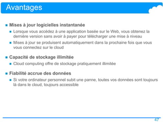 47
Avantages
 Mises à jour logicielles instantanée
 Lorsque vous accédez à une application basée sur le Web, vous obtenez la
dernière version sans avoir à payer pour télécharger une mise à niveau
 Mises à jour se produisent automatiquement dans la prochaine fois que vous
vous connectez sur le cloud
 Capacité de stockage illimitée
 Cloud computing offre de stockage pratiquement illimitée
 Fiabilité accrue des données
 Si votre ordinateur personnel subit une panne, toutes vos données sont toujours
là dans le cloud, toujours accessible
 