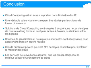 50
Conclusion
 Cloud Computing est un acteur important dans l'industrie des IT
 Une véritable valeur commerciale peut être réalisé par les clients de
toutes dimensions
 Solutions de Cloud Computing sont simples à acquérir, ne nécessitent pas
de contrats à long terme et sont plus faciles à évoluer ou diminuer selon
les besoins
 Services de planification et de migration adéquates sont nécessaires pour
assurer une mise en œuvre réussie
 Clouds publics et privées peuvent être déployés ensemble pour exploiter
le meilleur des deux
 Les services de surveillance assurent que les clients obtiennent le
meilleur de leur environnement de cloud
 