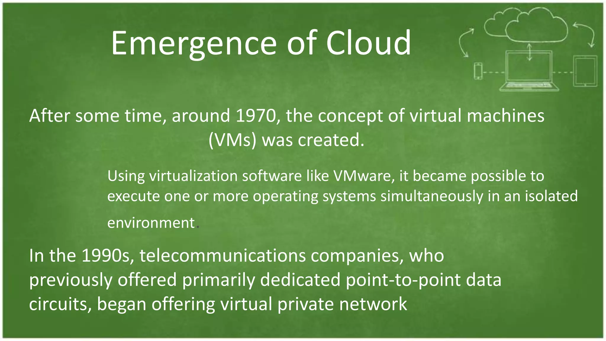 Emergence of Cloud
After some time, around 1970, the concept of virtual machines
(VMs) was created.
Using virtualization software like VMware, it became possible to
execute one or more operating systems simultaneously in an isolated
environment.
In the 1990s, telecommunications companies, who
previously offered primarily dedicated point-to-point data
circuits, began offering virtual private network
 