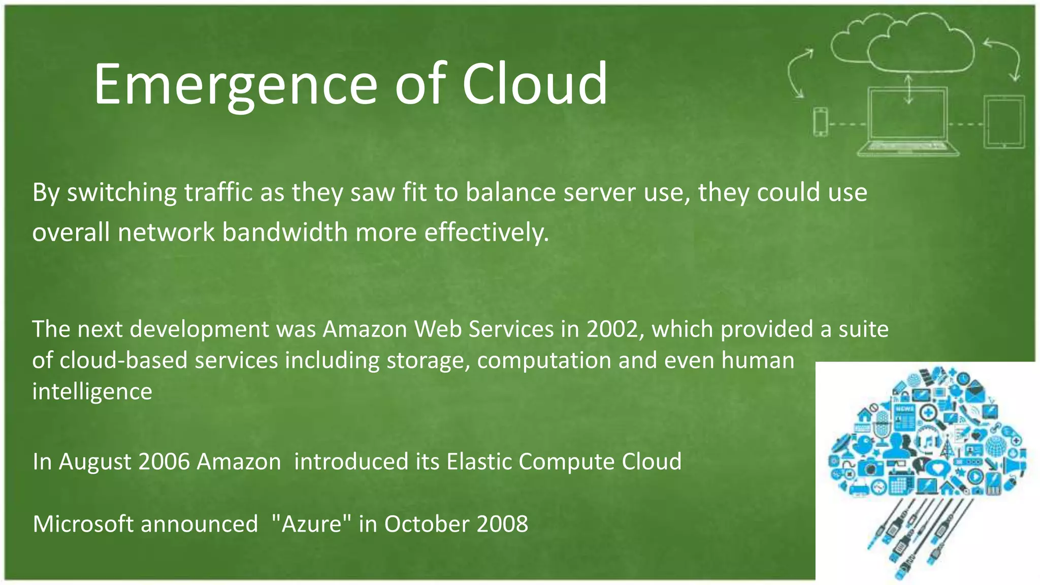 Emergence of Cloud
By switching traffic as they saw fit to balance server use, they could use
overall network bandwidth more effectively.
The next development was Amazon Web Services in 2002, which provided a suite
of cloud-based services including storage, computation and even human
intelligence
In August 2006 Amazon introduced its Elastic Compute Cloud
Microsoft announced "Azure" in October 2008
 