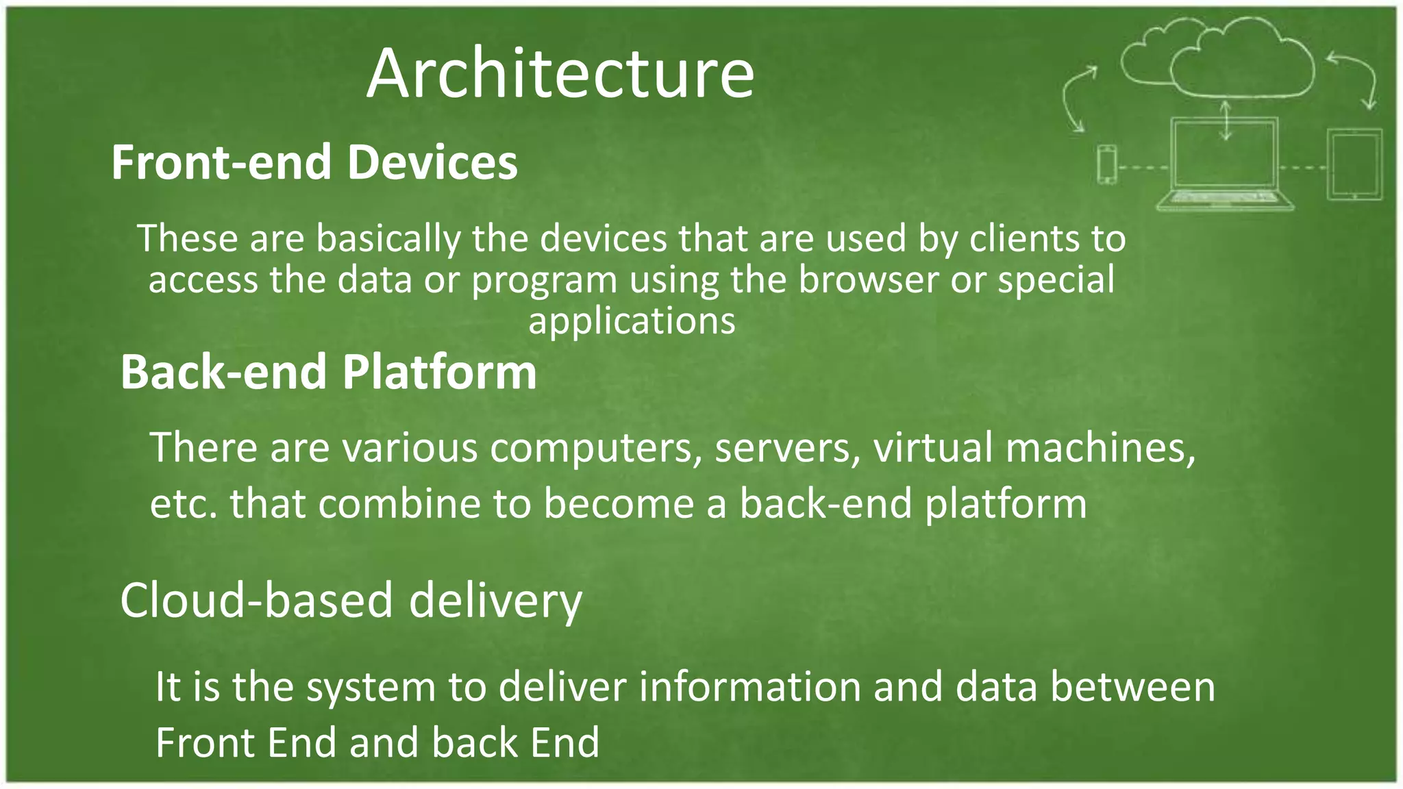 Architecture
These are basically the devices that are used by clients to
access the data or program using the browser or special
applications
Front-end Devices
Back-end Platform
There are various computers, servers, virtual machines,
etc. that combine to become a back-end platform
Cloud-based delivery
It is the system to deliver information and data between
Front End and back End
 