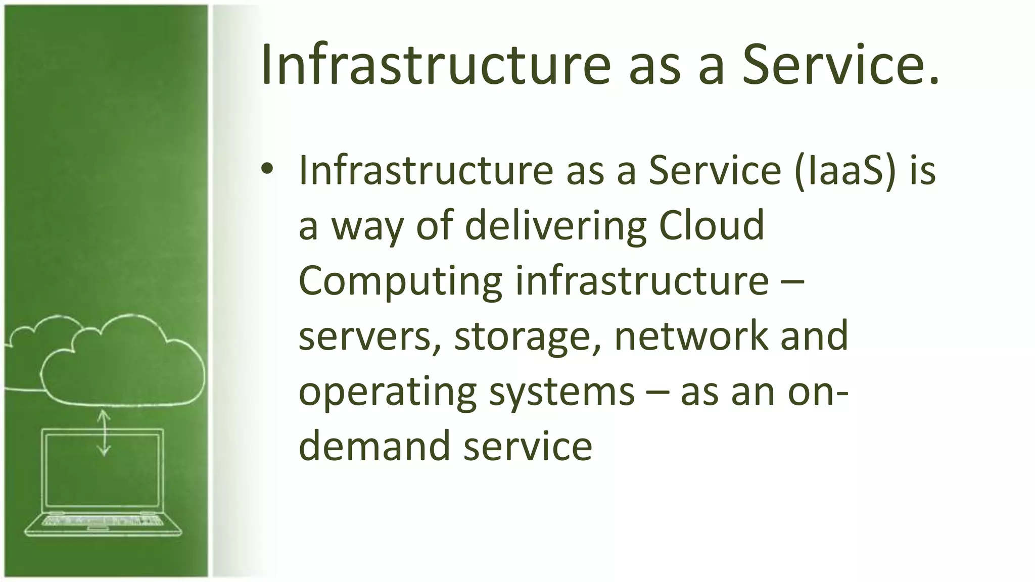 Infrastructure as a Service.
• Infrastructure as a Service (IaaS) is
a way of delivering Cloud
Computing infrastructure –
servers, storage, network and
operating systems – as an on-
demand service
 