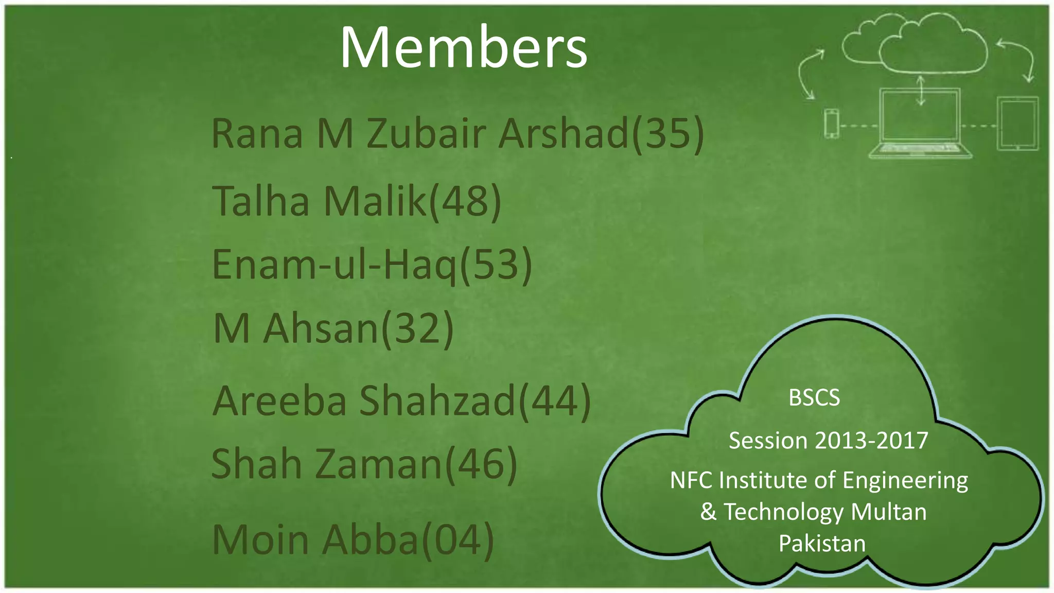Members
.
Rana M Zubair Arshad(35)
Enam-ul-Haq(53)
Areeba Shahzad(44)
Talha Malik(48)
M Ahsan(32)
Moin Abba(04)
Shah Zaman(46) NFC Institute of Engineering
& Technology Multan
Pakistan
BSCS
Session 2013-2017
 