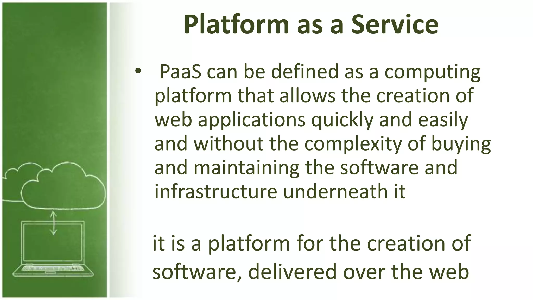Platform as a Service
• PaaS can be defined as a computing
platform that allows the creation of
web applications quickly and easily
and without the complexity of buying
and maintaining the software and
infrastructure underneath it
it is a platform for the creation of
software, delivered over the web
 
