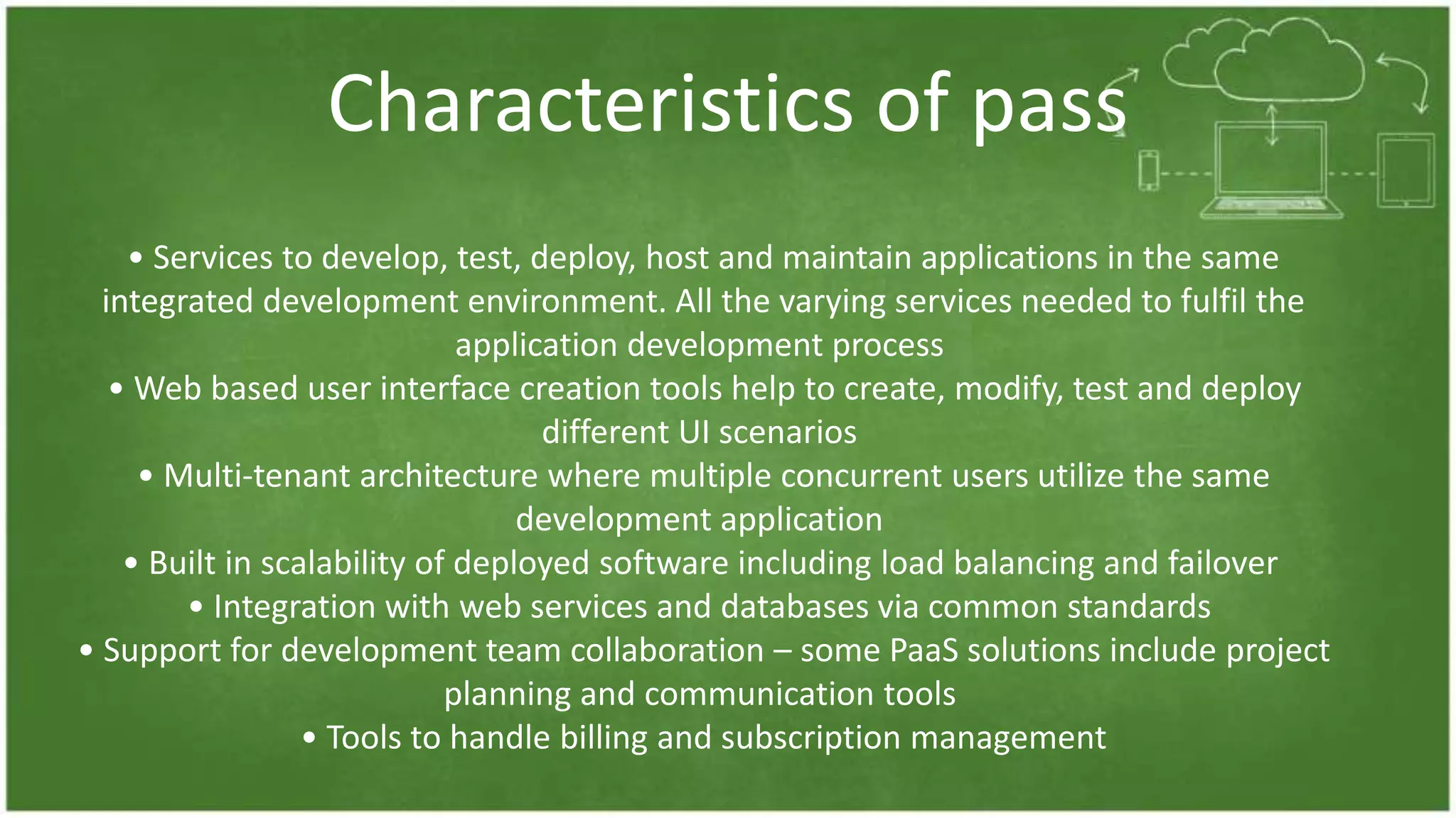 Characteristics of pass
• Services to develop, test, deploy, host and maintain applications in the same
integrated development environment. All the varying services needed to fulfil the
application development process
• Web based user interface creation tools help to create, modify, test and deploy
different UI scenarios
• Multi-tenant architecture where multiple concurrent users utilize the same
development application
• Built in scalability of deployed software including load balancing and failover
• Integration with web services and databases via common standards
• Support for development team collaboration – some PaaS solutions include project
planning and communication tools
• Tools to handle billing and subscription management
 