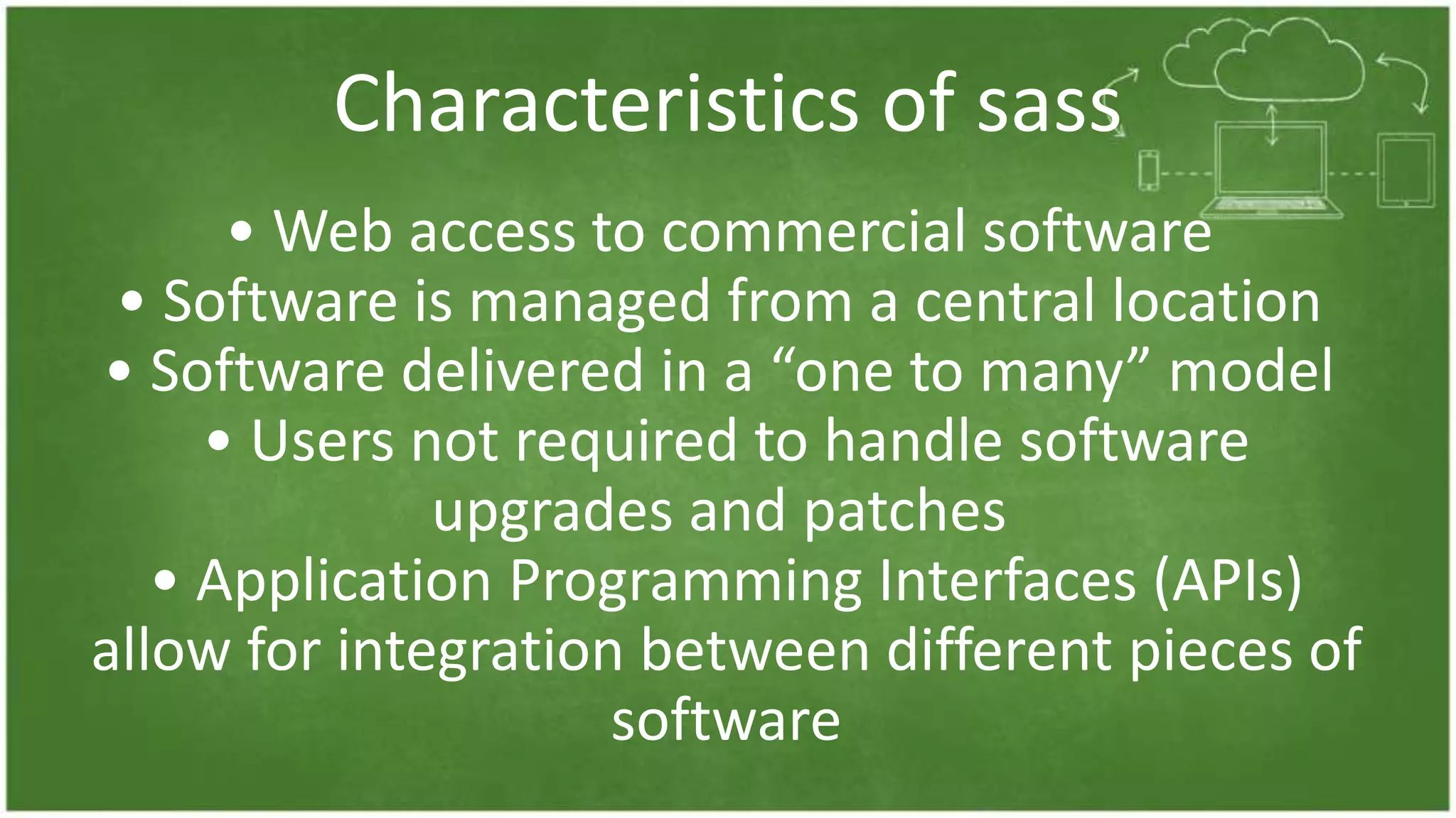 Characteristics of sass
• Web access to commercial software
• Software is managed from a central location
• Software delivered in a “one to many” model
• Users not required to handle software
upgrades and patches
• Application Programming Interfaces (APIs)
allow for integration between different pieces of
software
 
