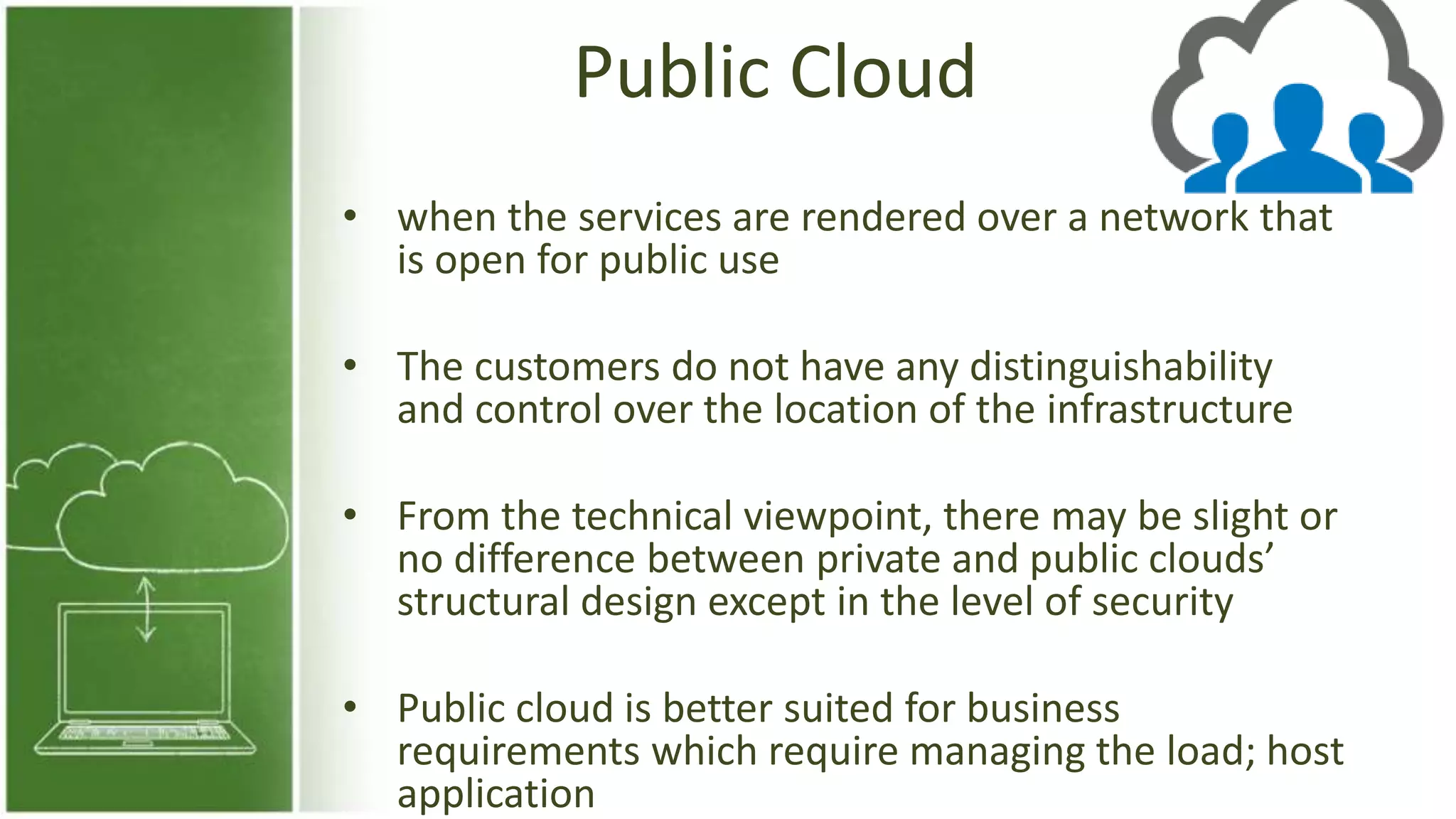 Public Cloud
• when the services are rendered over a network that
is open for public use
• The customers do not have any distinguishability
and control over the location of the infrastructure
• From the technical viewpoint, there may be slight or
no difference between private and public clouds’
structural design except in the level of security
• Public cloud is better suited for business
requirements which require managing the load; host
application
 